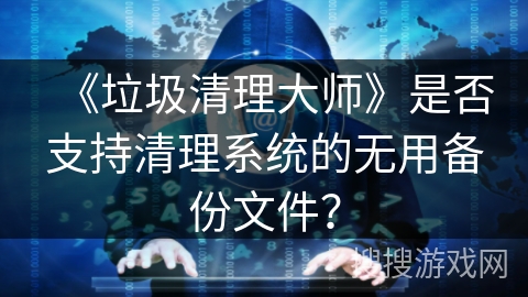 《垃圾清理大师》是否支持清理系统的无用备份文件？