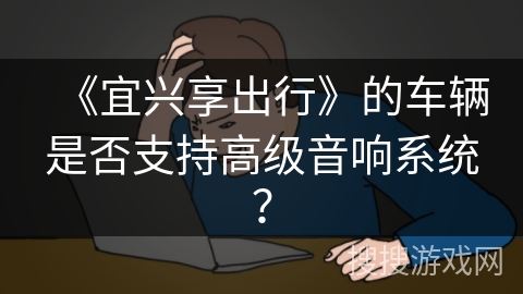 《宜兴享出行》的车辆是否支持高级音响系统? 《宜兴享出行》的车辆是否支持高级音响系统?