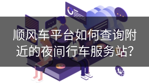 顺风车平台如何查询附近的夜间行车服务站？