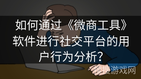 如何通过《微商工具》软件进行社交平台的用户行为分析? 如何通过《微商工具》软件进行社交平台的用户行为分析?