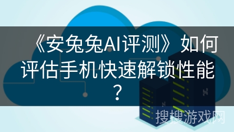 《安兔兔AI评测》如何评估手机快速解锁性能? 《安兔兔AI评测》如何评估手机快速解锁性能?