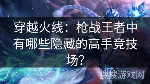 穿越火线:枪战王者中有哪些隐藏的高手竞技场?