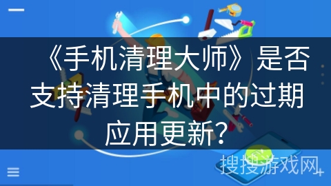 《手机清理大师》是否支持清理手机中的过期应用更新？