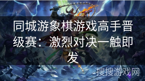 同城游象棋游戏高手晋级赛:激烈对决一触即发 同城游象棋游戏高手晋级赛:激烈对决一触即发