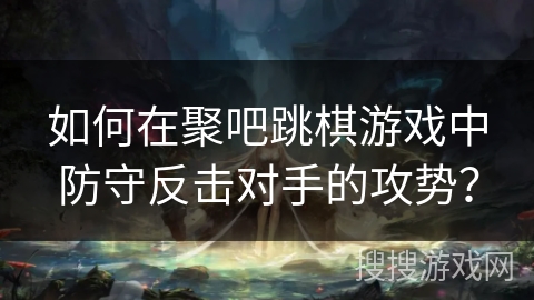 如何在聚吧跳棋游戏中防守反击对手的攻势？
