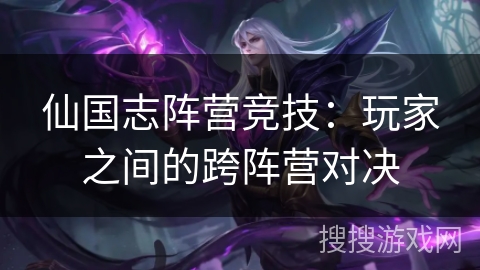 仙国志阵营竞技：玩家之间的跨阵营对决