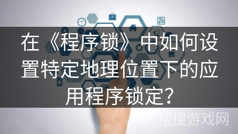 在《程序锁》中如何设置特定地理位置下的应用程序锁定? 在《程序锁》中如何设置特定地理位置下的应用程序锁定?