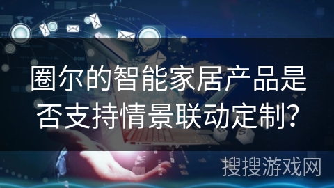 圈尔的智能家居产品是否支持情景联动定制? 圈尔的智能家居产品是否支持情景联动定制?