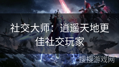 社交大师:逍遥天地更佳社交玩家 社交大师:逍遥天地更佳社交玩家
