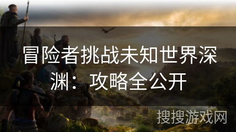 冒险者挑战未知世界深渊：攻略全公开