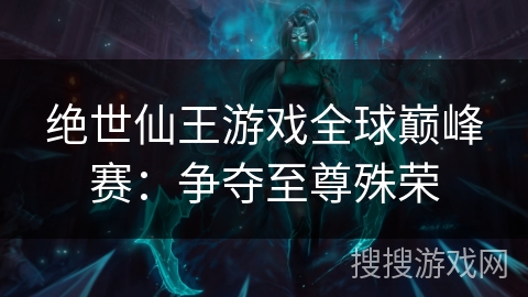 绝世仙王游戏全球巅峰赛：争夺至尊殊荣