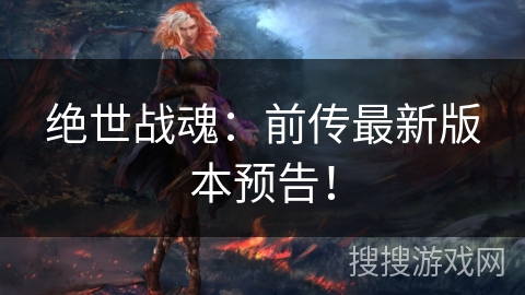 绝世战魂：前传最新版本预告！