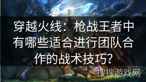 穿越火线：枪战王者中有哪些适合进行团队合作的战术技巧？