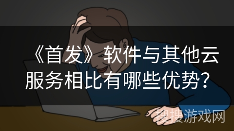 《首发》软件与其他云服务相比有哪些优势？