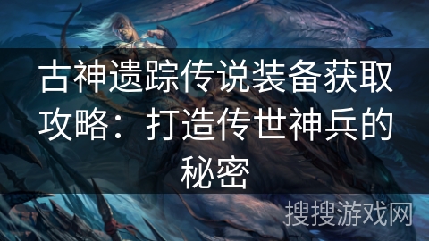 古神遗踪传说装备获取攻略:打造传世神兵的秘密 古神遗踪传说装备获取攻略:打造传世神兵的秘密