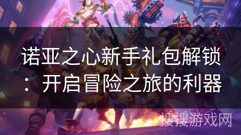 诺亚之心新手礼包解锁:开启冒险之旅的利器 诺亚之心新手礼包解锁:开启冒险之旅的利器