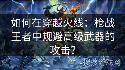 如何在穿越火线:枪战王者中规避高级武器的攻击?