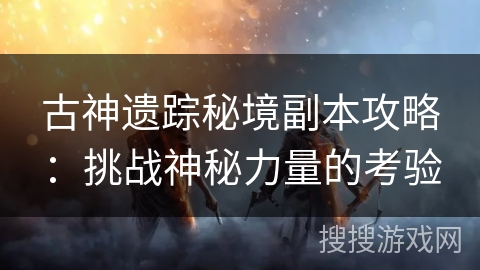古神遗踪秘境副本攻略:挑战神秘力量的考验 古神遗踪秘境副本攻略:挑战神秘力量的考验