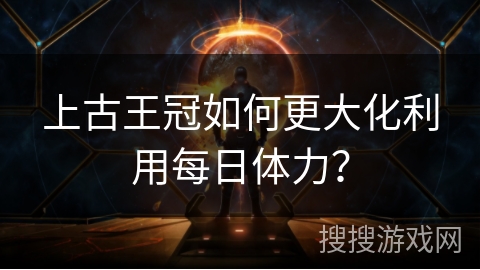 上古王冠如何更大化利用每日体力? 上古王冠如何更大化利用每日体力?