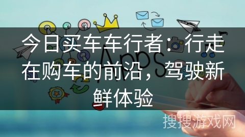今日买车车行者:行走在购车的前沿,驾驶新鲜体验 今日买车车行者:行走在购车的前沿,驾驶新鲜体验