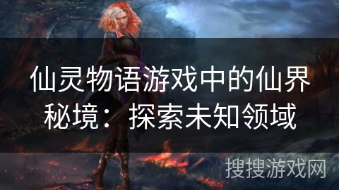 仙灵物语游戏中的仙界秘境:探索未知领域 仙灵物语游戏中的仙界秘境:探索未知领域