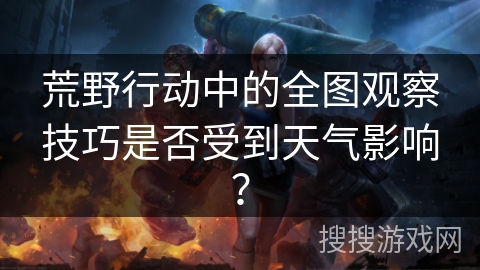荒野行动中的全图观察技巧是否受到天气影响? 荒野行动中的全图观察技巧是否受到天气影响?