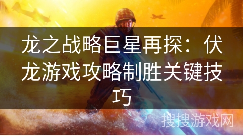 龙之战略巨星再探：伏龙游戏攻略制胜关键技巧