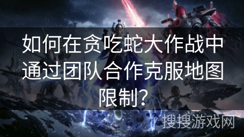 如何在贪吃蛇大作战中通过团队合作克服地图限制？