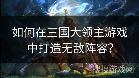 如何在三国大领主游戏中打造无敌阵容？