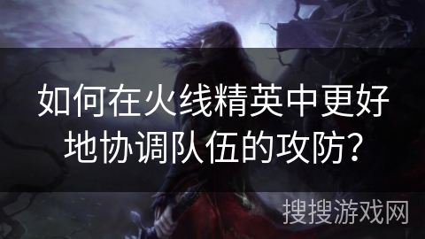 如何在火线精英中更好地协调队伍的攻防? 如何在火线精英中更好地协调队伍的攻防?
