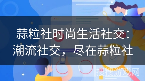蒜粒社时尚生活社交：潮流社交，尽在蒜粒社