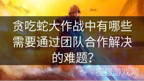 贪吃蛇大作战中有哪些需要通过团队合作解决的难题？
