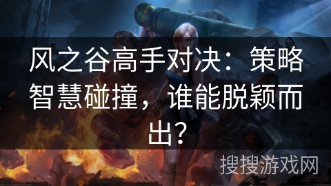 风之谷高手对决：策略智慧碰撞，谁能脱颖而出？