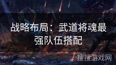 战略布局:武道将魂最强队伍搭配 战略布局:武道将魂最强队伍搭配