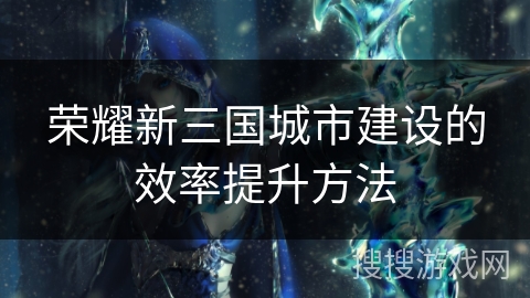 荣耀新三国城市建设的效率提升方法 荣耀新三国城市建设的效率提升方法