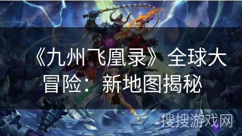《九州飞凰录》全球大冒险:新地图揭秘 《九州飞凰录》全球大冒险:新地图揭秘
