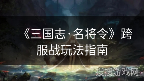 《三国志·名将令》跨服战玩法指南 《三国志·名将令》跨服战玩法指南