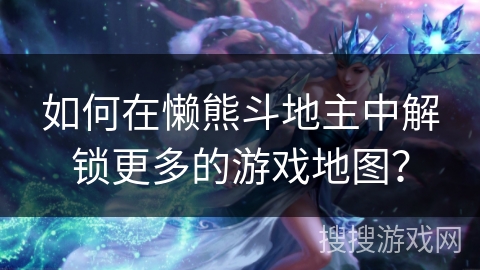 如何在懒熊斗地主中解锁更多的游戏地图？