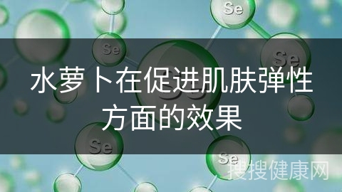 水萝卜在促进肌肤弹性方面的效果