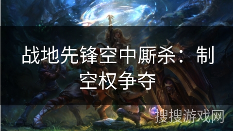 战地先锋空中厮杀:制空权争夺 战地先锋空中厮杀:制空权争夺