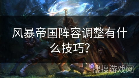 风暴帝国阵容调整有什么技巧? 风暴帝国阵容调整有什么技巧?