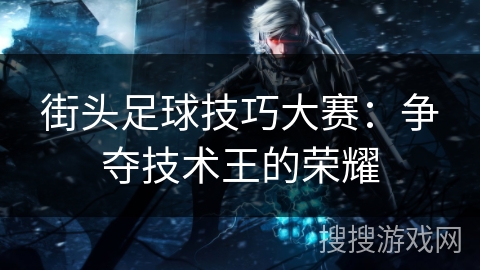 街头足球技巧大赛:争夺技术王的荣耀 街头足球技巧大赛:争夺技术王的荣耀