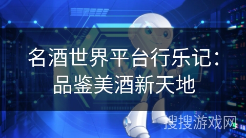 名酒世界平台行乐记:品鉴美酒新天地 名酒世界平台行乐记:品鉴美酒新天地