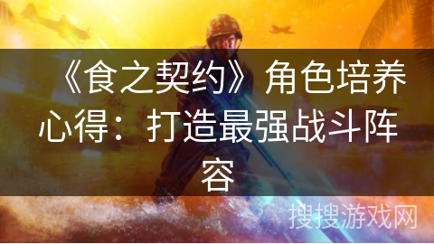 《食之契约》角色培养心得:打造最强战斗阵容 《食之契约》角色培养心得:打造最强战斗阵容