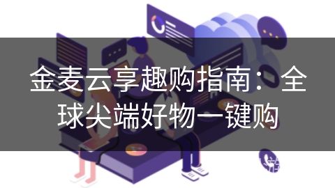 金麦云享趣购指南：全球尖端好物一键购