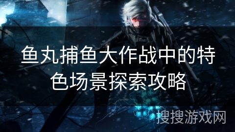 鱼丸捕鱼大作战中的特色场景探索攻略 鱼丸捕鱼大作战中的特色场景探索攻略