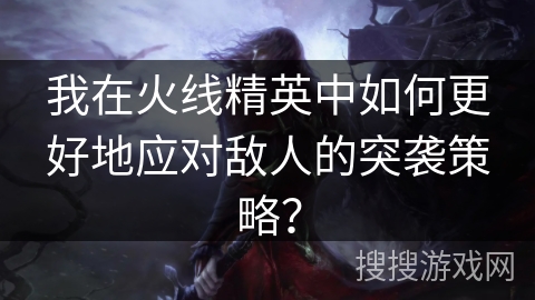 我在火线精英中如何更好地应对敌人的突袭策略? 我在火线精英中如何更好地应对敌人的突袭策略?
