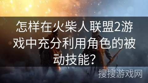怎样在火柴人联盟2游戏中充分利用角色的被动技能? 怎样在火柴人联盟2游戏中充分利用角色的被动技能?