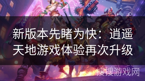 新版本先睹为快:逍遥天地游戏体验再次升级 新版本先睹为快:逍遥天地游戏体验再次升级