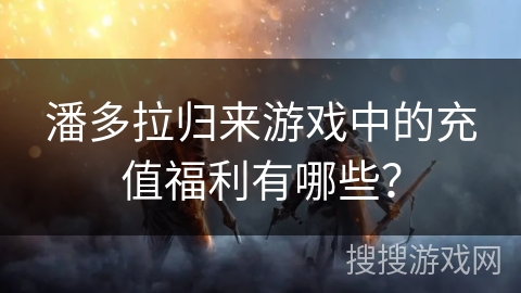 潘多拉归来游戏中的充值福利有哪些？